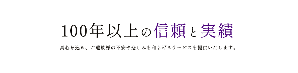 100年以上の信頼と実績 真心を込め、ご遺族様の不安や悲しみを和らげるサービスを提供いたします。